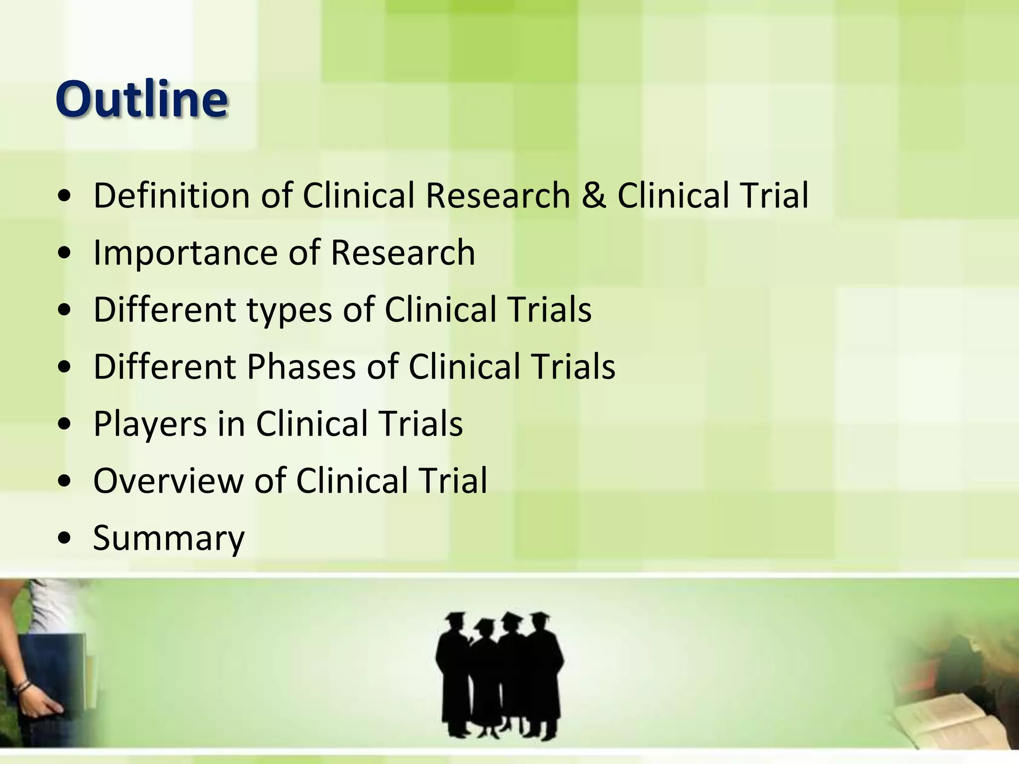 OutlineDefinition of Clinical Research & Clinical Trial Importance of ResearchDifferent types of Clinical TrialsDifferent Phases of Clinical TrialsPlayers in Clinical TrialsOverview of Clinical TrialSummary