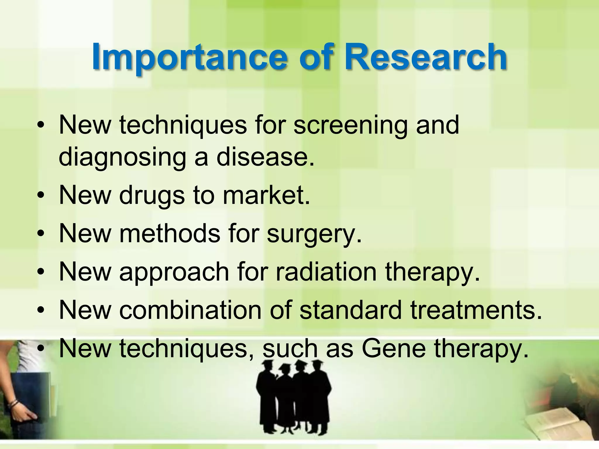 Importance of ResearchNew techniques for screening and diagnosing a disease.New drugs to market.New methods for surgery.New approach for radiation therapy.New combination of standard treatments.New techniques, such as Gene therapy.