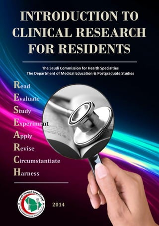 INTRODUCTION TO
CLINICAL RESEARCH
FOR RESIDENTS
Read
Evaluate
Study
Experiment
Apply
Revise
Circumstantiate
Harness
2014
The Saudi Commission for Health Specialties
The Department of Medical Education & Postgraduate Studies
 