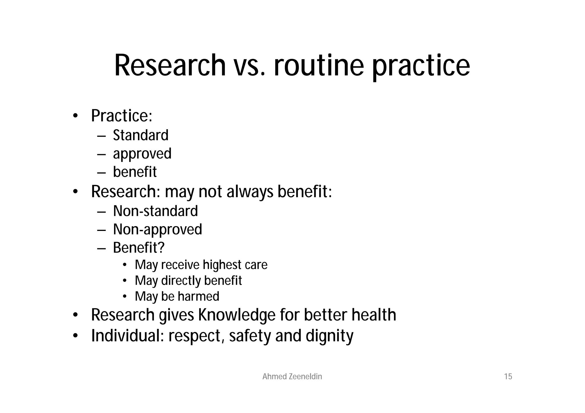 Research vs. routine practice
• Practice:
   – Standard
   – approved
   – benefit
• Research: may not always benefit:
   – Non-standard
   – Non-approved
   – Benefit?
      • May receive highest care
      • May directly benefit
      • May be harmed
• Research gives Knowledge for better health
• Individual: respect, safety and dignity

                               Ahmed Zeeneldin   15
 