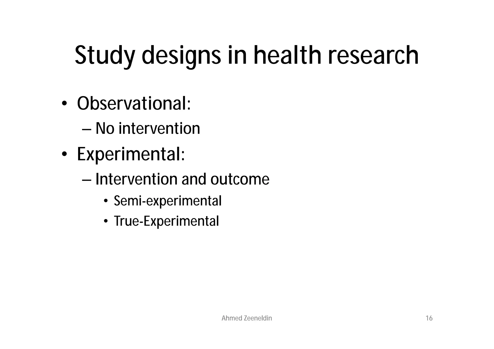 Study designs in health research
• Observational:
  – No intervention
• Experimental:
  – Intervention and outcome
     • Semi-experimental
     • True-Experimental




                       Ahmed Zeeneldin   16
 