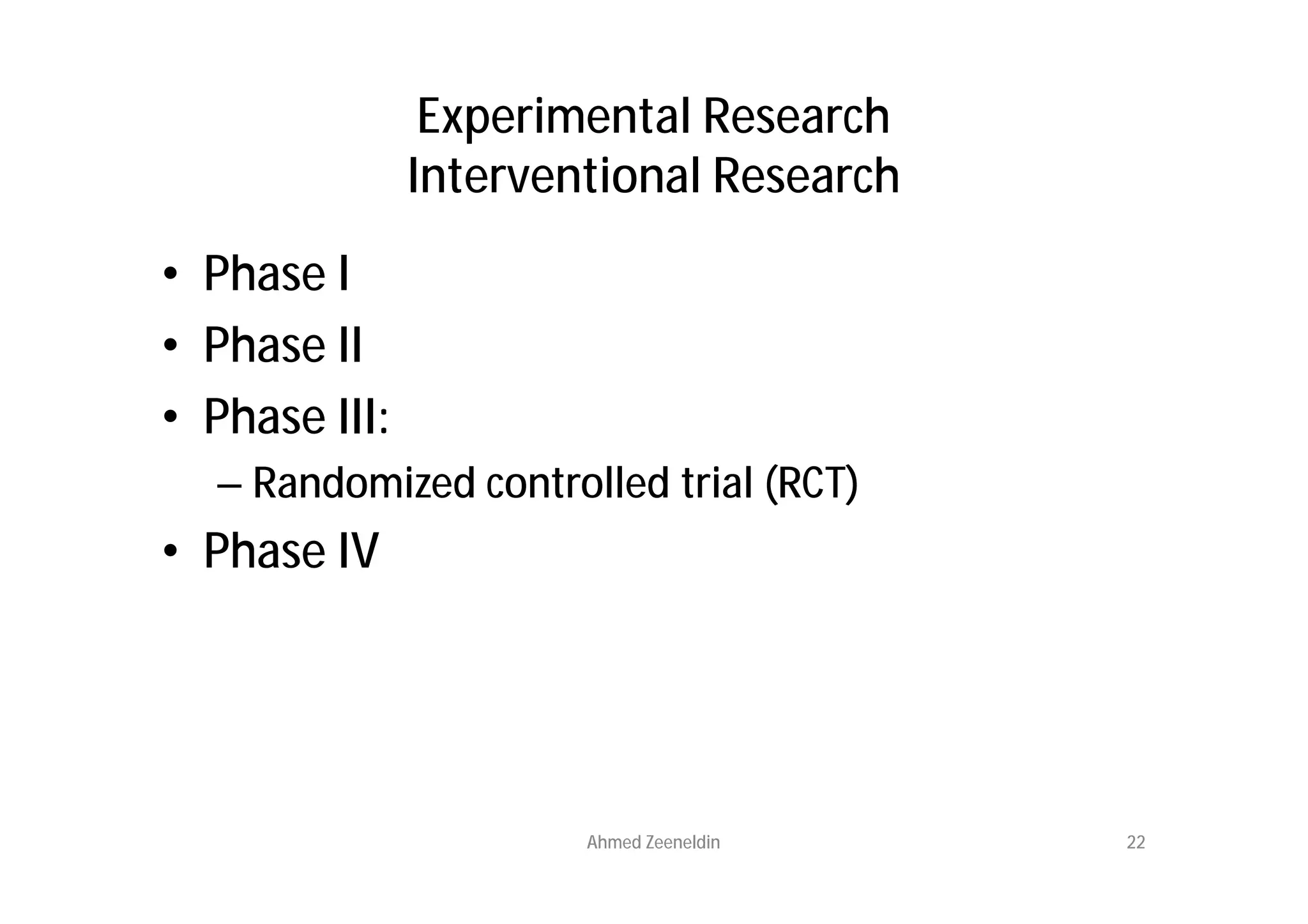 Experimental Research
               Interventional Research
• Phase I
• Phase II
• Phase III:
  – Randomized controlled trial (RCT)
• Phase IV




                       Ahmed Zeeneldin   22
 