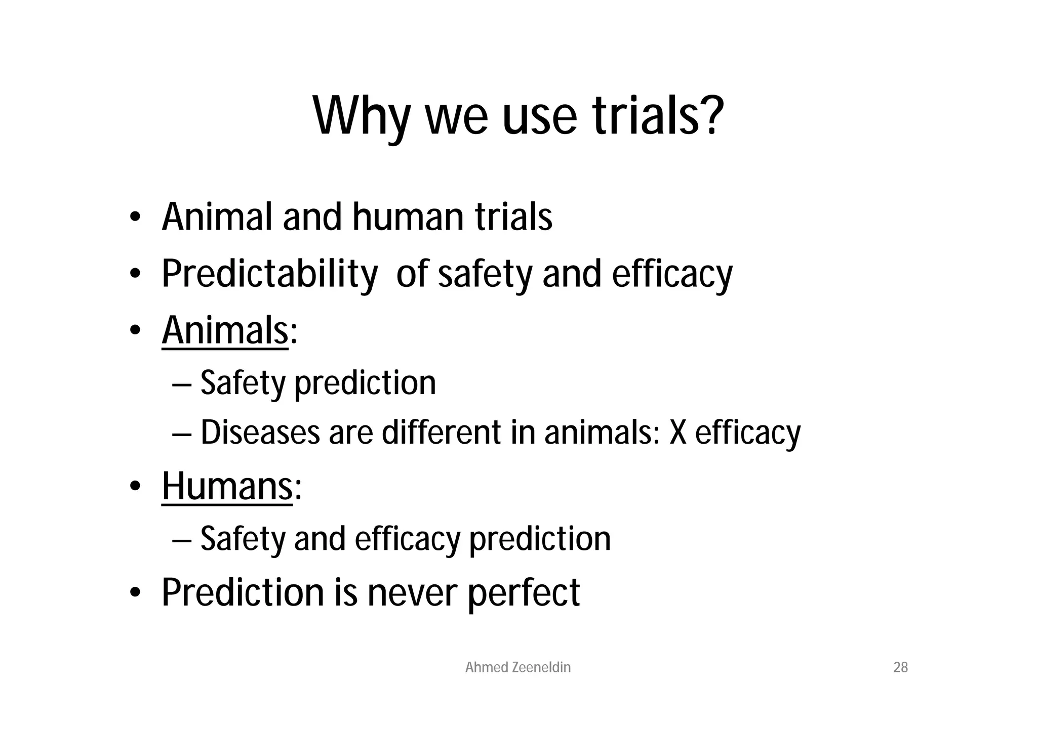 Why we use trials?
• Animal and human trials
• Predictability of safety and efficacy
• Animals:
  – Safety prediction
  – Diseases are different in animals: X efficacy
• Humans:
  – Safety and efficacy prediction
• Prediction is never perfect
                       Ahmed Zeeneldin              28
 