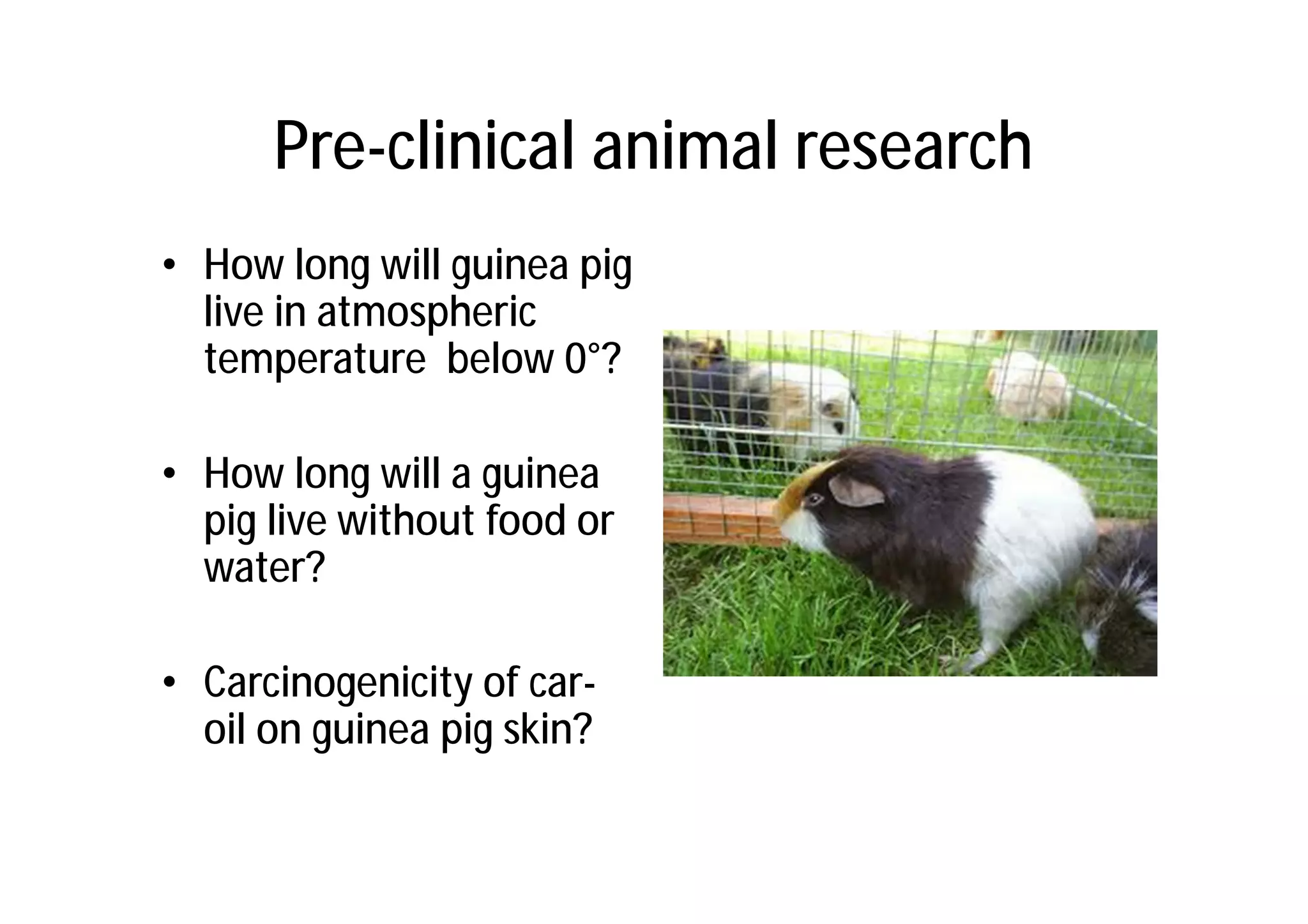 Pre-clinical animal research
• How long will guinea pig
  live in atmospheric
  temperature below 0°?

• How long will a guinea
  pig live without food or
  water?

• Carcinogenicity of car-
  oil on guinea pig skin?
 