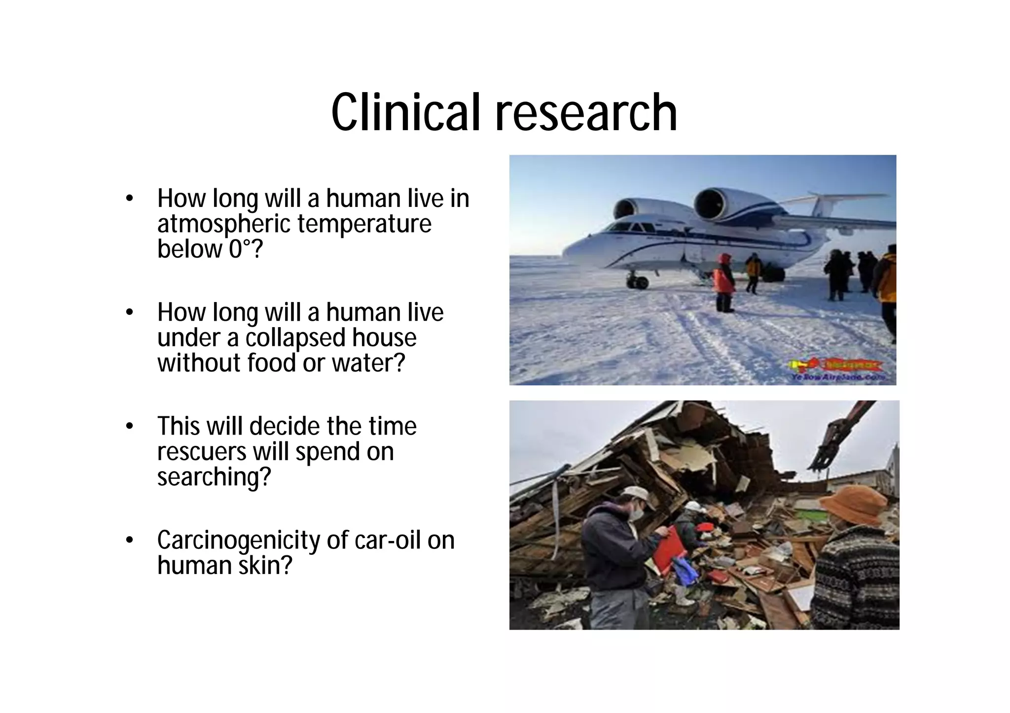 Clinical research
• How long will a human live in
  atmospheric temperature
  below 0°?

• How long will a human live
  under a collapsed house
  without food or water?

• This will decide the time
  rescuers will spend on
  searching?

• Carcinogenicity of car-oil on
  human skin?
 