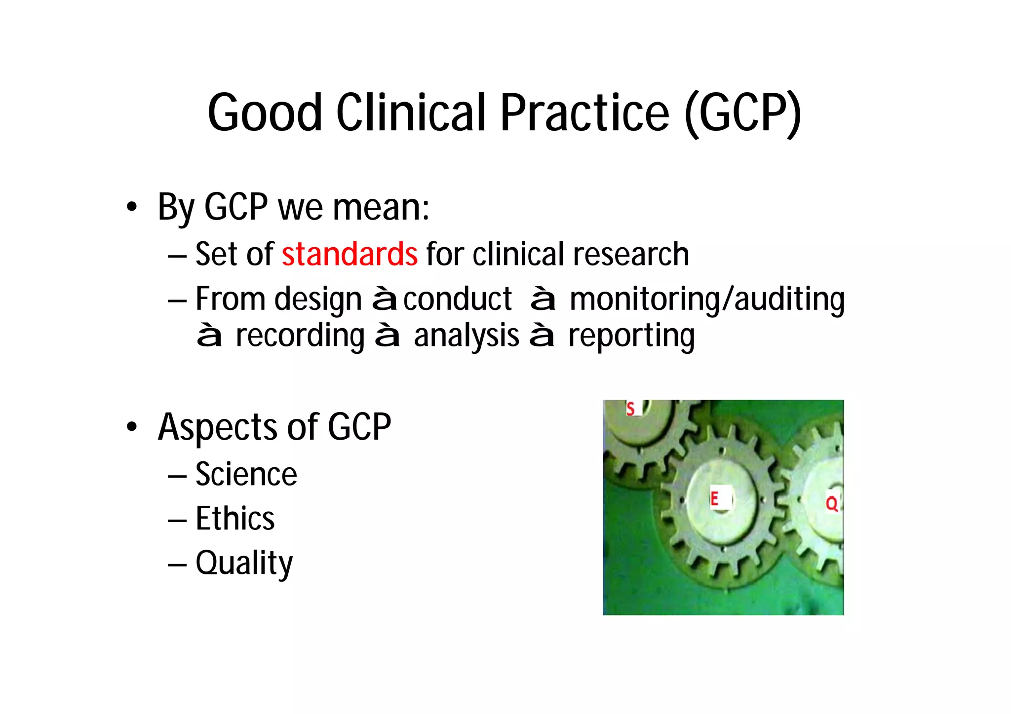 Good Clinical Practice (GCP)
• By GCP we mean:
  – Set of standards for clinical research
  – From design àconduct à monitoring/auditing
    à recording à analysis à reporting

• Aspects of GCP
  – Science
  – Ethics
  – Quality
 