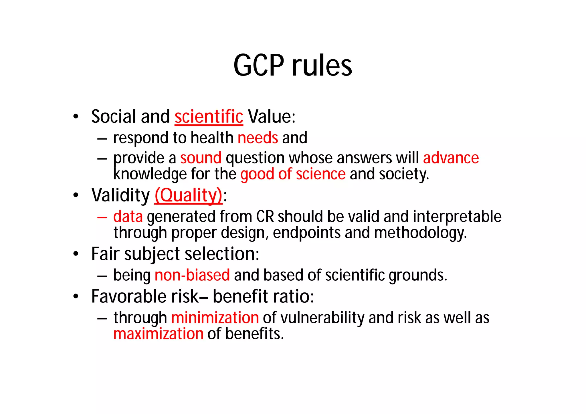 GCP rules
• Social and scientific Value:
   – respond to health needs and
   – provide a sound question whose answers will advance
     knowledge for the good of science and society.
• Validity (Quality):
   – data generated from CR should be valid and interpretable
     through proper design, endpoints and methodology.
• Fair subject selection:
   – being non-biased and based of scientific grounds.
• Favorable risk– benefit ratio:
   – through minimization of vulnerability and risk as well as
     maximization of benefits.
 