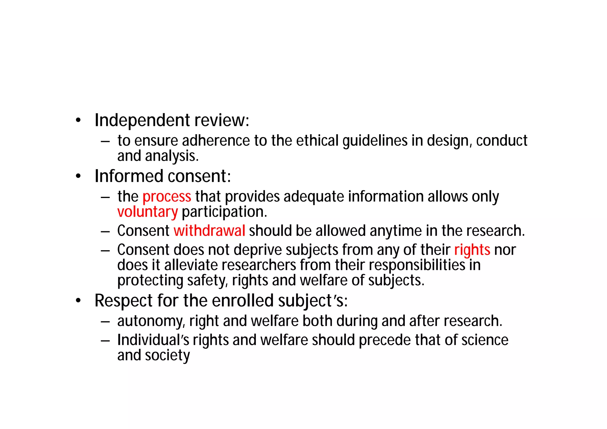 • Independent review:
   – to ensure adherence to the ethical guidelines in design, conduct
     and analysis.
• Informed consent:
   – the process that provides adequate information allows only
     voluntary participation.
   – Consent withdrawal should be allowed anytime in the research.
   – Consent does not deprive subjects from any of their rights nor
     does it alleviate researchers from their responsibilities in
     protecting safety, rights and welfare of subjects.
• Respect for the enrolled subject’s:
   – autonomy, right and welfare both during and after research.
   – Individual’s rights and welfare should precede that of science
     and society
 