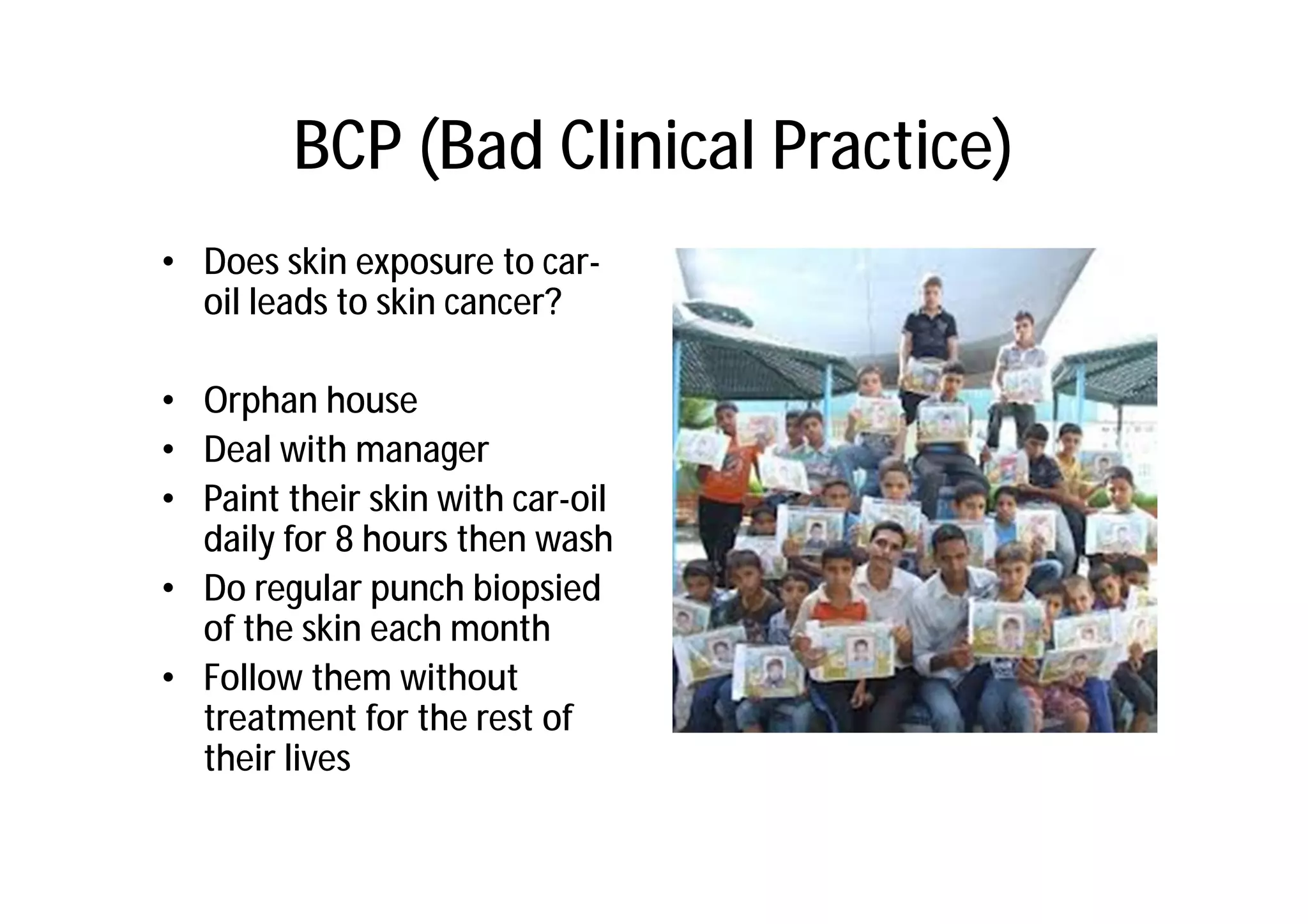 BCP (Bad Clinical Practice)
• Does skin exposure to car-
  oil leads to skin cancer?

• Orphan house
• Deal with manager
• Paint their skin with car-oil
  daily for 8 hours then wash
• Do regular punch biopsied
  of the skin each month
• Follow them without
  treatment for the rest of
  their lives
 