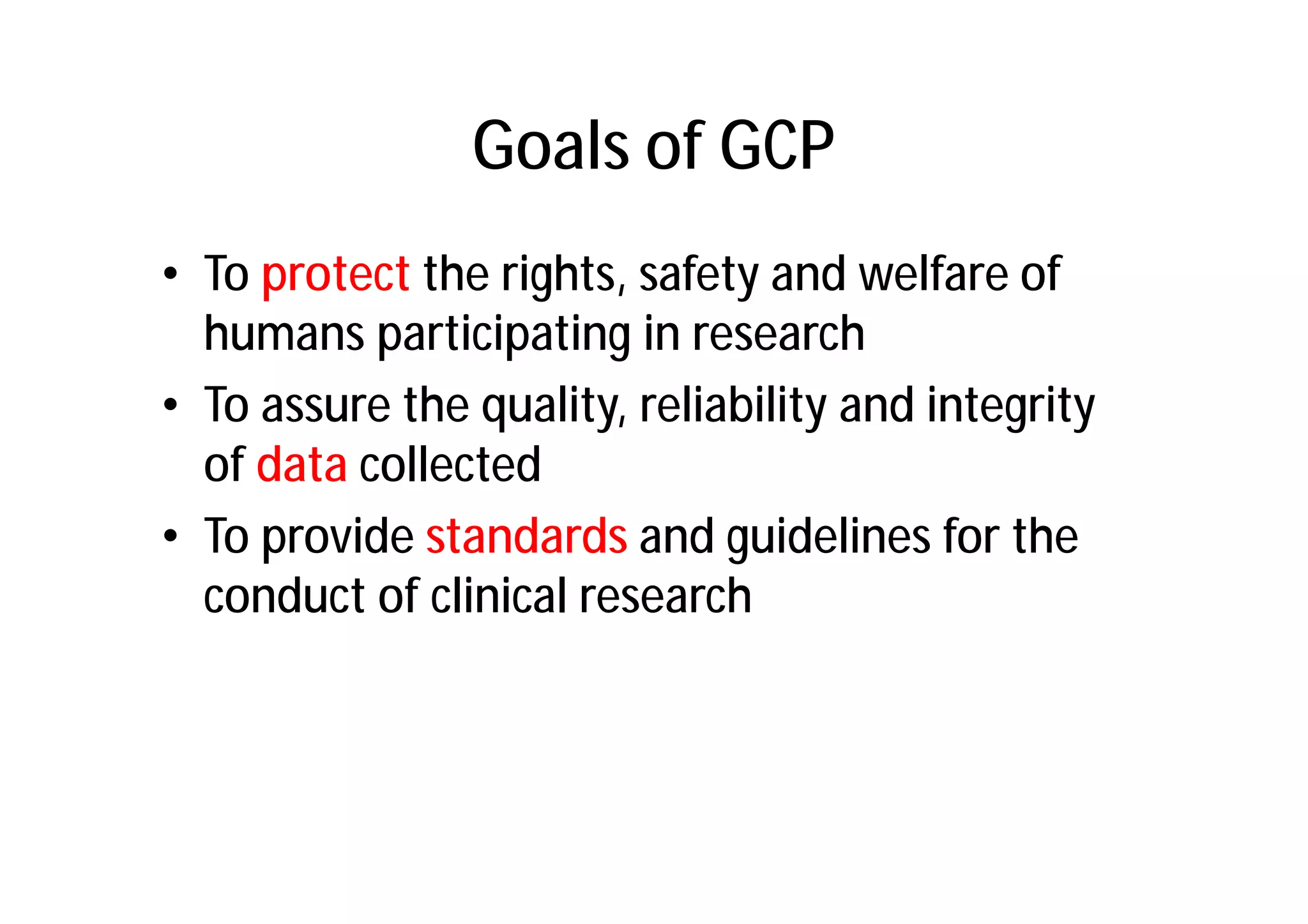 Goals of GCP
• To protect the rights, safety and welfare of
  humans participating in research
• To assure the quality, reliability and integrity
  of data collected
• To provide standards and guidelines for the
  conduct of clinical research
 
