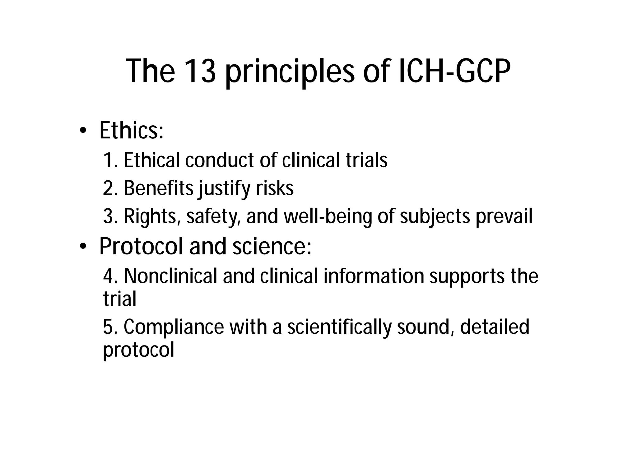 The 13 principles of ICH-GCP
• Ethics:
  1. Ethical conduct of clinical trials
  2. Benefits justify risks
  3. Rights, safety, and well-being of subjects prevail
• Protocol and science:
  4. Nonclinical and clinical information supports the
  trial
  5. Compliance with a scientifically sound, detailed
  protocol
 