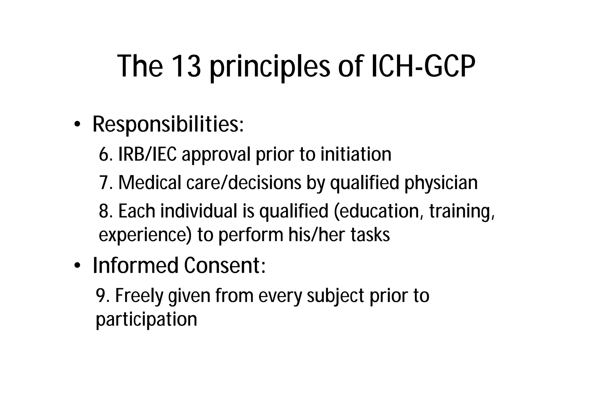 The 13 principles of ICH-GCP
• Responsibilities:
  6. IRB/IEC approval prior to initiation
  7. Medical care/decisions by qualified physician
  8. Each individual is qualified (education, training,
  experience) to perform his/her tasks
• Informed Consent:
  9. Freely given from every subject prior to
  participation
 
