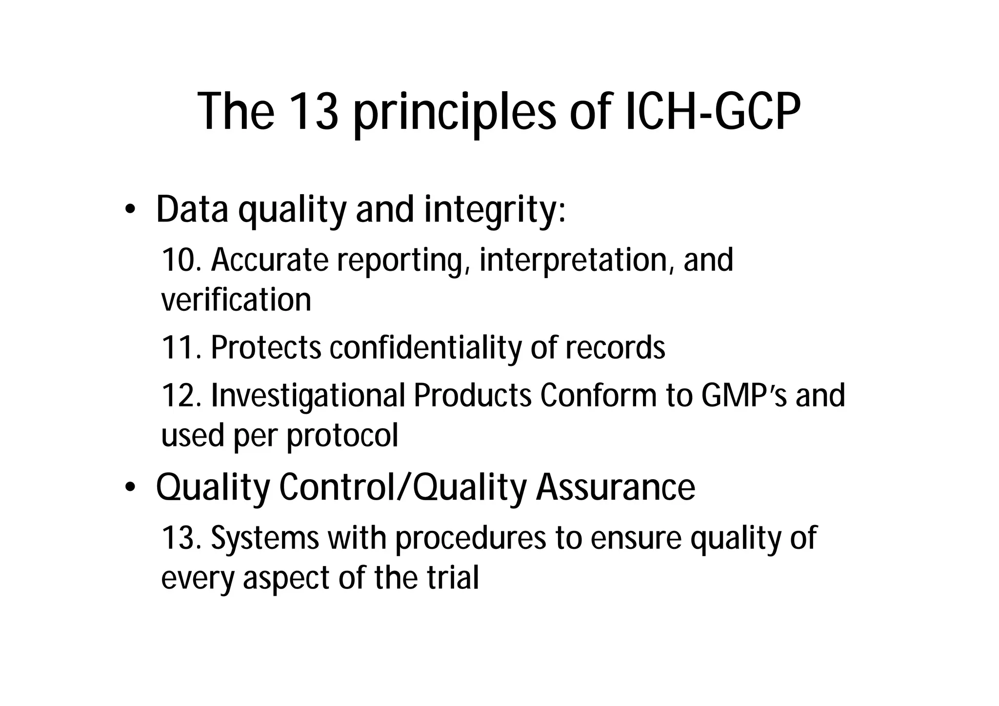 The 13 principles of ICH-GCP
• Data quality and integrity:
  10. Accurate reporting, interpretation, and
  verification
  11. Protects confidentiality of records
  12. Investigational Products Conform to GMP’s and
  used per protocol
• Quality Control/Quality Assurance
  13. Systems with procedures to ensure quality of
  every aspect of the trial
 