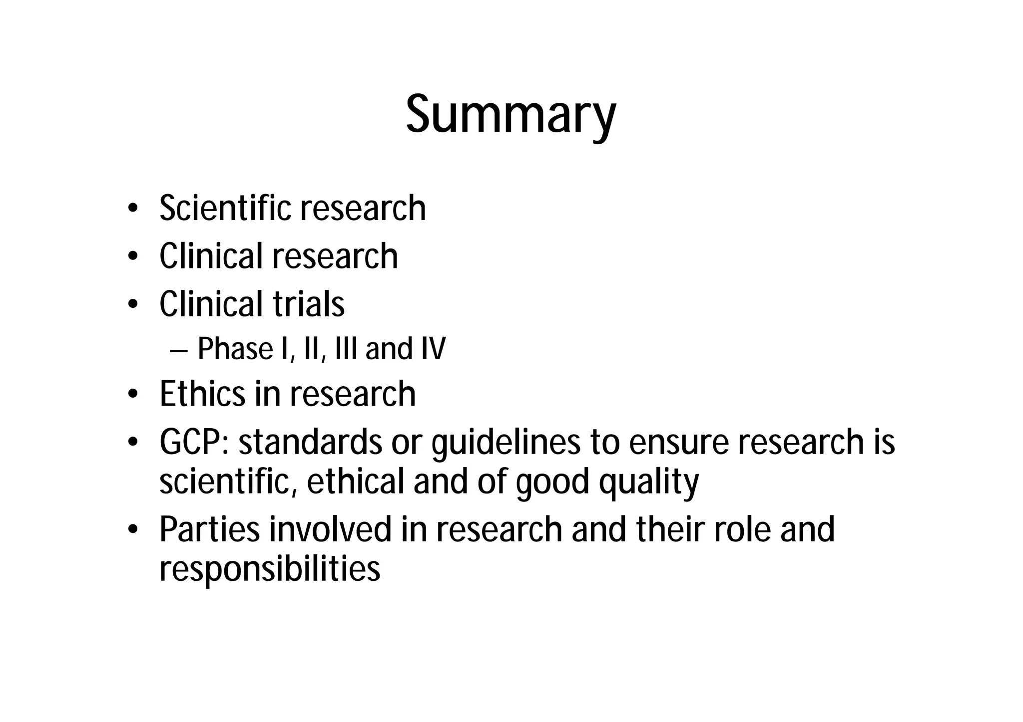 Summary
• Scientific research
• Clinical research
• Clinical trials
   – Phase I, II, III and IV
• Ethics in research
• GCP: standards or guidelines to ensure research is
  scientific, ethical and of good quality
• Parties involved in research and their role and
  responsibilities
 