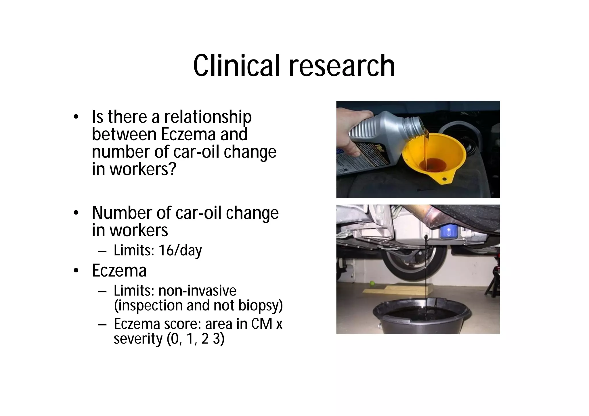 Clinical research
• Is there a relationship
  between Eczema and
  number of car-oil change
  in workers?

• Number of car-oil change
  in workers
   – Limits: 16/day
• Eczema
   – Limits: non-invasive
     (inspection and not biopsy)
   – Eczema score: area in CM x
     severity (0, 1, 2 3)
 