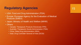 15
Regulatory Agencies
• USA: Food and Drug Administration (FDA)
• Europe: European Agency for the Evaluation of Medical
Products (EMEA)
• Japan: Ministry of Health and Welfare (MHW)
• Others
• Canada: Therapeutic Products Directorate (TPD)
• Australia: Therapeutic Goods Administration (TGA)
• China: State Drug Administration (SDA)
• India: Drug Controller General of India (DCGI)
 