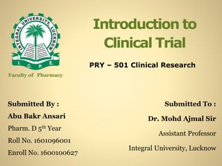 Introduction to
Clinical Trial
Submitted By :
Abu Bakr Ansari
Pharm. D 5th Year
Roll No. 1601096001
Enroll No. 1600100627
Submitted To :
Dr. Mohd Ajmal Sir
Assistant Professor
Integral University, Lucknow
Faculty of Pharmacy
PRY – 501 Clinical Research
 