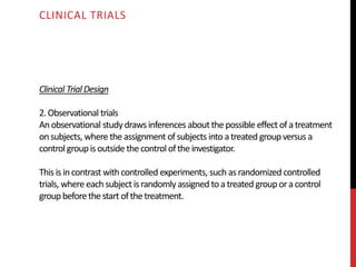 Clinical Trial Design
2.Observational trials
Anobservational studydrawsinferences about thepossible effect ofatreatment
onsubjects, where theassignment ofsubjects into atreated groupversus a
control groupisoutside thecontrol oftheinvestigator.
This is incontrast with controlled experiments, such asrandomized controlled
trials, where each subject israndomly assigned to atreated grouporacontrol
groupbeforethestart ofthetreatment.
CLINICAL TRIALS
 