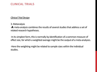 Clinical Trial Design
3.Metanalysis
-A meta-analysis combines theresults ofseveral studies that address aset of
related research hypotheses.
-Inits simplest form,this isnormally byidentification ofacommonmeasure of
effect size, forwhich aweighted average might betheoutputofameta-analyses.
-Here theweighting might berelated to sample sizes within theindividual
studies.
CLINICAL TRIALS
 