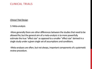 Clinical Trial Design
3.Meta-analysis
-Moregenerally there are otherdifferences between thestudies that need tobe
allowed for,butthegeneral aim ofameta-analysis istomorepowerfully
estimate thetrue "effect size" asopposed toa smaller "effect size" derived ina
single study underagiven single set ofassumptions andconditions.
-Meta-analyses areoften, butnotalways, important components ofa systematic
reviewprocedure.
CLINICAL TRIALS
 