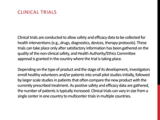 Clinical trials areconductedtoallow safety andefficacy data tobecollected for
health interventions (e.g.,drugs,diagnostics, devices, therapy protocols). These
trials cantake place onlyafter satisfactory information has beengathered onthe
quality ofthenon-clinical safety, andHealth Authority/Ethics Committee
approval is granted inthecountrywhere thetrial is taking place.
Dependingonthetypeofproduct andthestage ofits development, investigators
enroll healthy volunteers and/orpatients into small pilot studies initially, followed
bylarger scale studies inpatients that often compare thenewproductwith the
currently prescribed treatment. Aspositive safety andefficacy data aregathered,
thenumberofpatients is typically increased. Clinical trials canvaryinsize from a
single center inonecountryto multicenter trials in multiple countries.
CLINICAL TRIALS
 