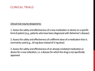 clinical trial maybedesigned to:
1.Assess thesafety andeffectiveness ofa newmedication ordevice onaspecific
kind ofpatient (e.g., patients whohave beendiagnosed with Alzheimer's disease)
2.Assess thesafety andeffectiveness ofa different doseofamedication than is
commonly used (e.g.,10mgdoseinstead of5mgdose)
3.Assess thesafety andeffectiveness ofan already marketed medication or
device foranewindication, i.e.adisease forwhichthedrugis notspecifically
approved
CLINICAL TRIALS
 