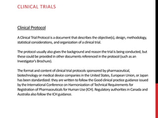 Clinical Protocol
AClinical TrialProtocolisadocument thatdescribes theobjective(s), design, methodology,
statistical considerations, andorganization ofaclinical trial.
Theprotocol usually alsogivesthebackground andreasonthetrialisbeing conducted, but
thesecould beprovided inother documents referenced intheprotocol (such asan
Investigator's Brochure).
Theformatandcontent ofclinical trialprotocols sponsored bypharmaceutical,
biotechnology ormedical device companies intheUnited States,European Union, orJapan
hasbeenstandardized: theyarewritten tofollow theGoodclinical practice guidance issued
bytheInternational Conference onHarmonization ofTechnical Requirements for
Registration ofPharmaceuticals forHuman Use(ICH). Regulatory authorities inCanada and
Australia alsofollow theICHguidance.
CLINICAL TRIALS
 