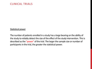 Statistical power
Thenumberofpatients enrolled inastudy hasalarge bearing ontheability of
thestudytoreliably detect thesize of theeffect ofthestudyintervention. This is
described as the"power"ofthetrial. Thelarger thesample size ornumberof
participants inthetrial, thegreater thestatistical power.
CLINICAL TRIALS
 