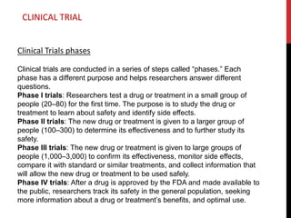 Clinical Trials phases
Clinical trials are conducted in a series of steps called “phases.” Each
phase has a different purpose and helps researchers answer different
questions.
Phase I trials: Researchers test a drug or treatment in a small group of
people (20–80) for the first time. The purpose is to study the drug or
treatment to learn about safety and identify side effects.
Phase II trials: The new drug or treatment is given to a larger group of
people (100–300) to determine its effectiveness and to further study its
safety.
Phase III trials: The new drug or treatment is given to large groups of
people (1,000–3,000) to confirm its effectiveness, monitor side effects,
compare it with standard or similar treatments, and collect information that
will allow the new drug or treatment to be used safely.
Phase IV trials: After a drug is approved by the FDA and made available to
the public, researchers track its safety in the general population, seeking
more information about a drug or treatment’s benefits, and optimal use.
CLINICAL TRIAL
 