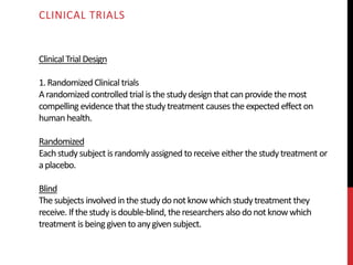 Clinical Trial Design
1.Randomized Clinical trials
Arandomized controlled trial is thestudydesign that canprovide themost
compelling evidence that thestudy treatment causes theexpected effect on
human health.
Randomized
Eachstudy subject israndomly assigned to receive either thestudytreatment or
aplacebo.
Blind
Thesubjects involved inthestudydonotknowwhichstudytreatment they
receive. Ifthestudy isdouble-blind, theresearchers also donotknowwhich
treatment is being given to anygiven subject.
CLINICAL TRIALS
 