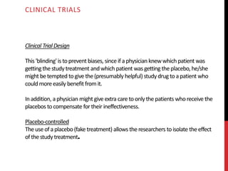 Clinical Trial Design
This 'blinding' is toprevent biases, since if aphysician knewwhich patient was
getting thestudytreatment andwhich patient wasgetting theplacebo, he/she
might betempted togive the(presumably helpful) studydrugtoapatient who
couldmoreeasily benefit fromit.
Inaddition, aphysician might give extra careto onlythepatients whoreceive the
placebos tocompensate fortheir ineffectiveness.
Placebo-controlled
Theuseofaplacebo(fake treatment) allows theresearchers toisolate theeffect
ofthestudytreatment.
CLINICAL TRIALS
 