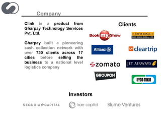 Company
Clink is a product from
Gharpay Technology Services
Pvt. Ltd.
Gharpay built a pioneering
cash collection network with
over 750 clients across 17
cities before selling the
business to a national level
logistics company
Investors
Clients
 
