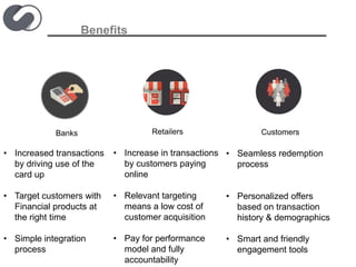 Benefits
Banks Retailers
• Increased transactions
by driving use of the
card up
• Target customers with
Financial products at
the right time
• Simple integration
process
• Increase in transactions
by customers paying
online
• Relevant targeting
means a low cost of
customer acquisition
• Pay for performance
model and fully
accountability
Customers
• Seamless redemption
process
• Personalized offers
based on transaction
history & demographics
• Smart and friendly
engagement tools
 