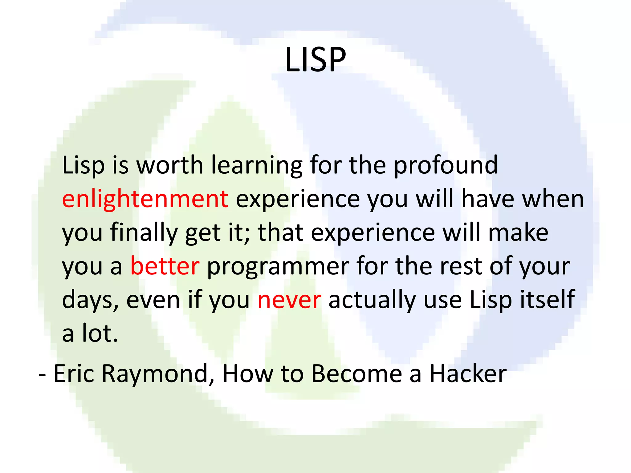 LISP Lisp is worth learning for the profound enlightenment experience you will have when you finally get it; that experience will make you a better programmer for the rest of your days, even if you never actually use Lisp itself a lot. - Eric Raymond, How to Become a Hacker 