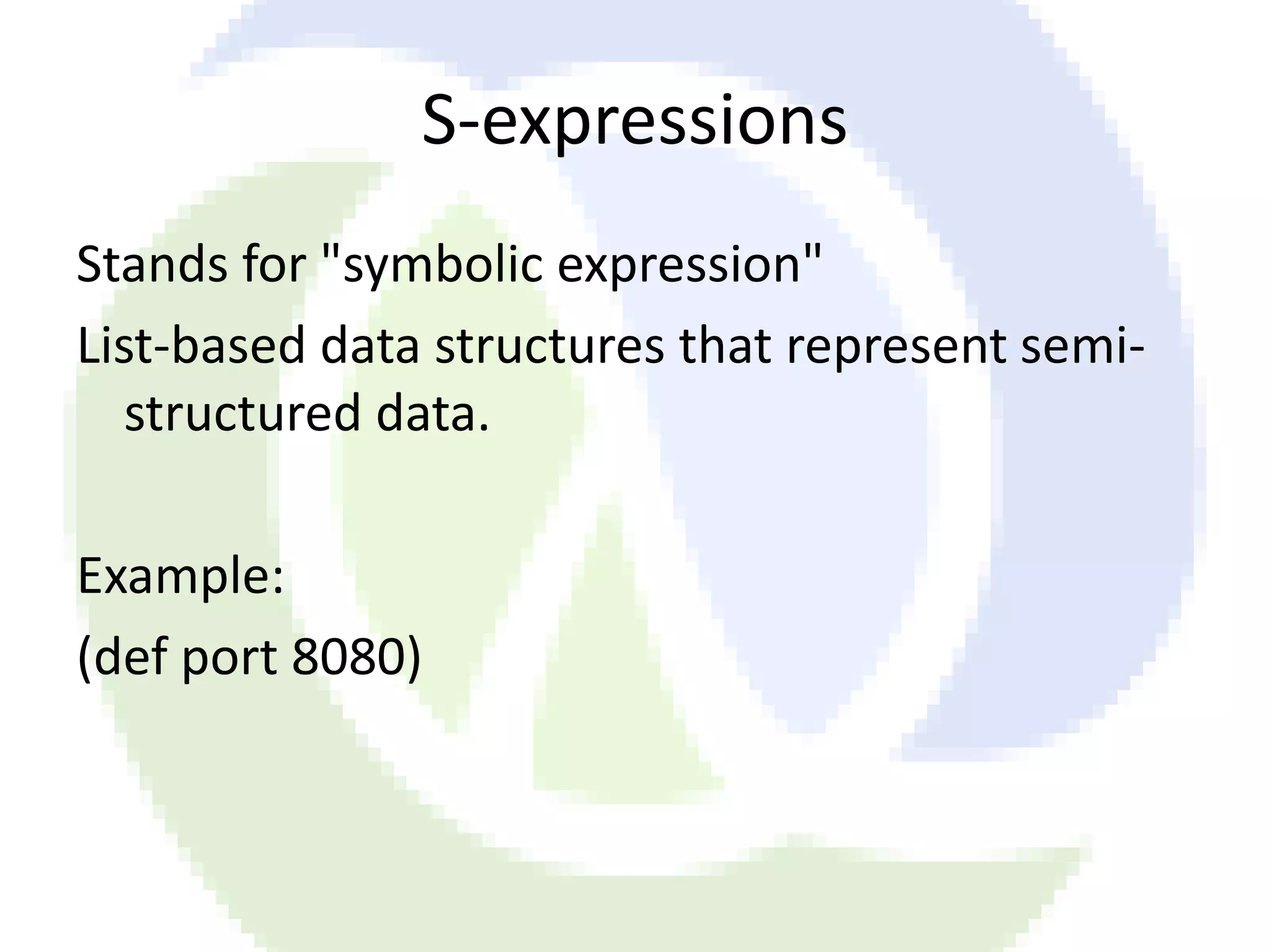 S-expressions Stands for "symbolic expression" List-based data structures that represent semi- structured data. Example: (def port 8080) 