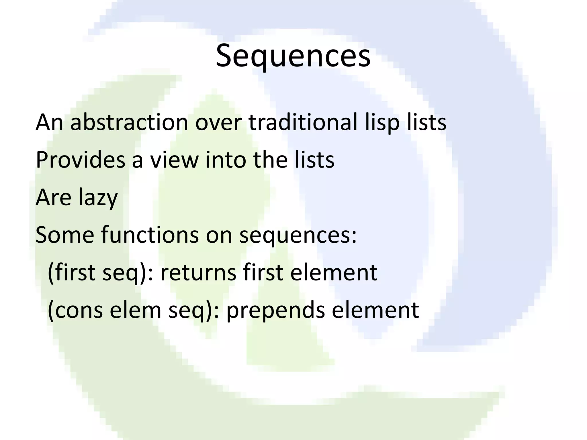 Sequences An abstraction over traditional lisp lists Provides a view into the lists Are lazy Some functions on sequences: (first seq): returns first element (cons elem seq): prepends element 
