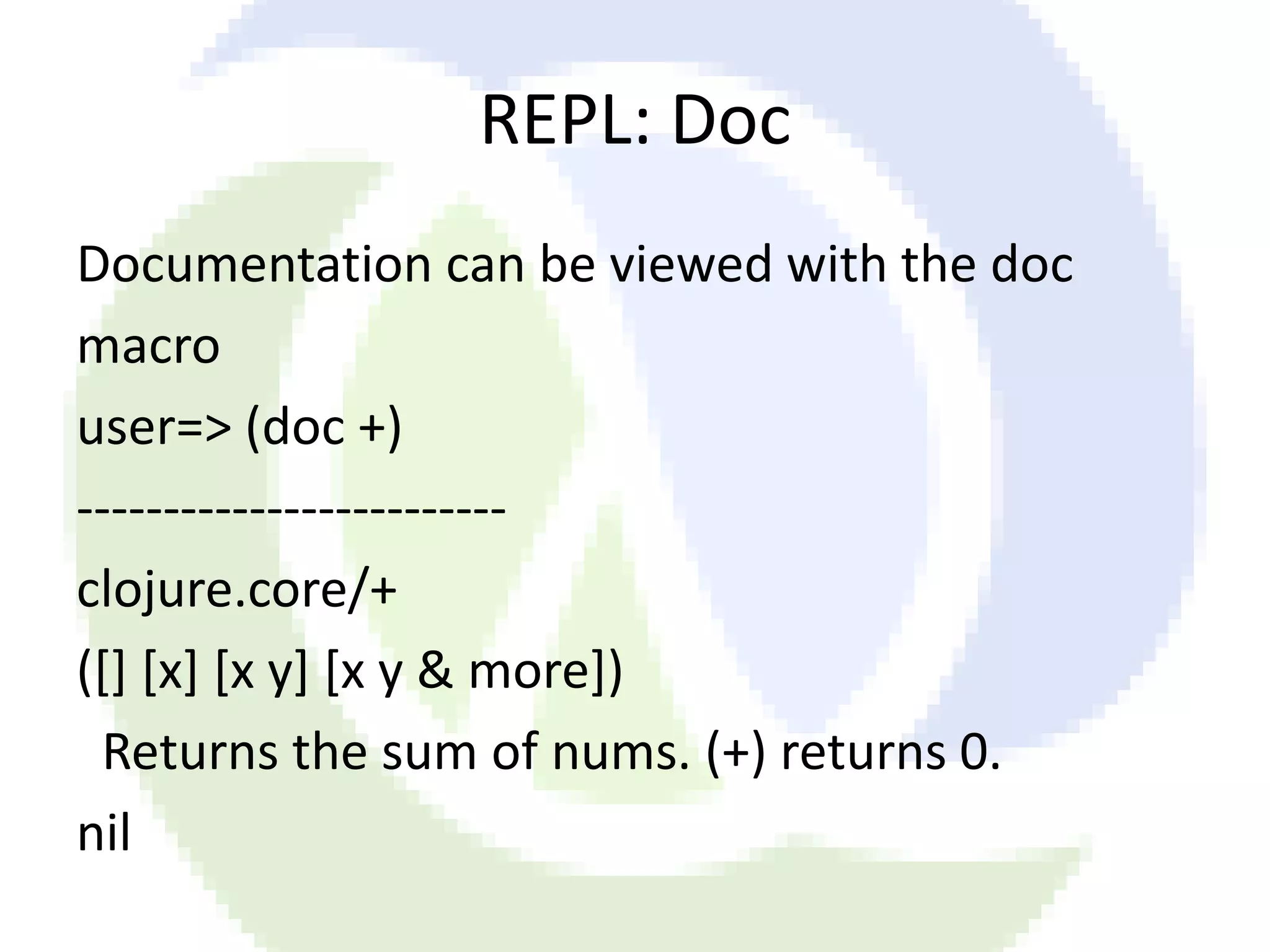 REPL: Doc Documentation can be viewed with the doc macro user=> (doc +) ------------------------- clojure.core/+ ([] [x] [x y] [x y & more]) Returns the sum of nums. (+) returns 0. nil 