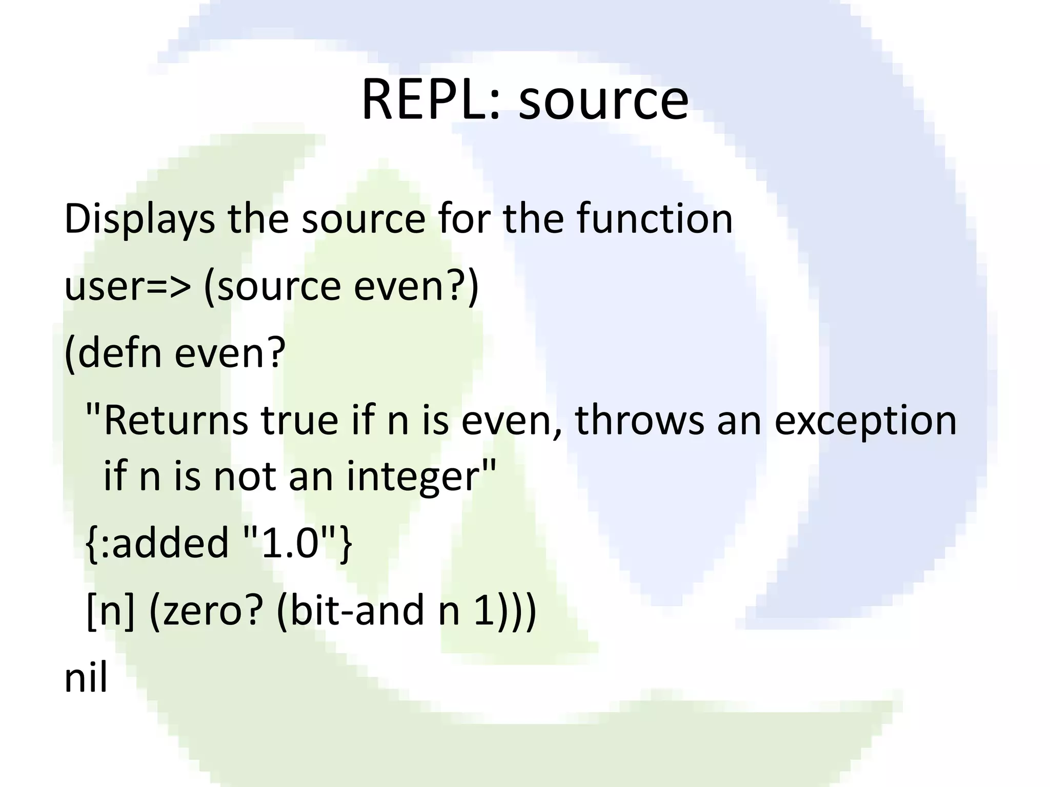REPL: source Displays the source for the function user=> (source even?) (defn even? "Returns true if n is even, throws an exception if n is not an integer" {:added "1.0"} [n] (zero? (bit-and n 1))) nil 