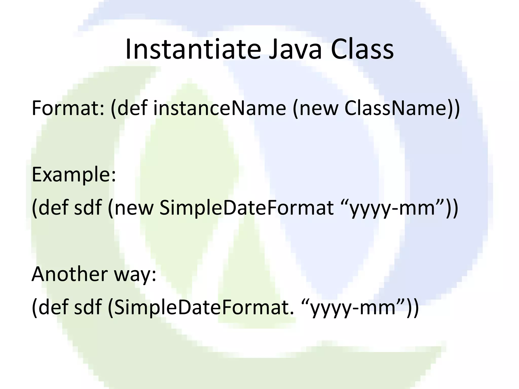 Instantiate Java Class Format: (def instanceName (new ClassName)) Example: (def sdf (new SimpleDateFormat “yyyy-mm”)) Another way: (def sdf (SimpleDateFormat. “yyyy-mm”)) 