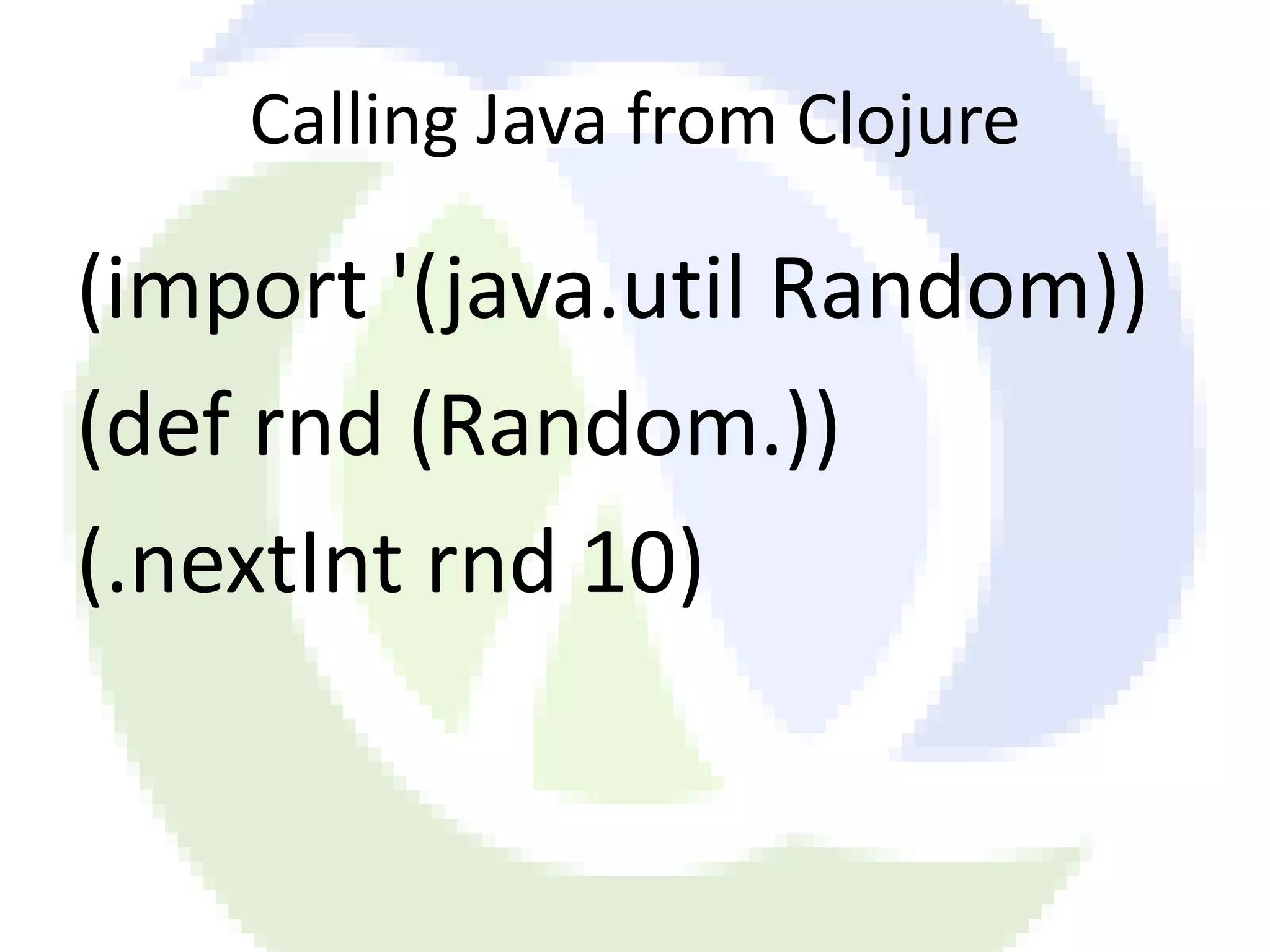 Calling Java from Clojure (import '(java.util Random)) (def rnd (Random.)) (.nextInt rnd 10) 