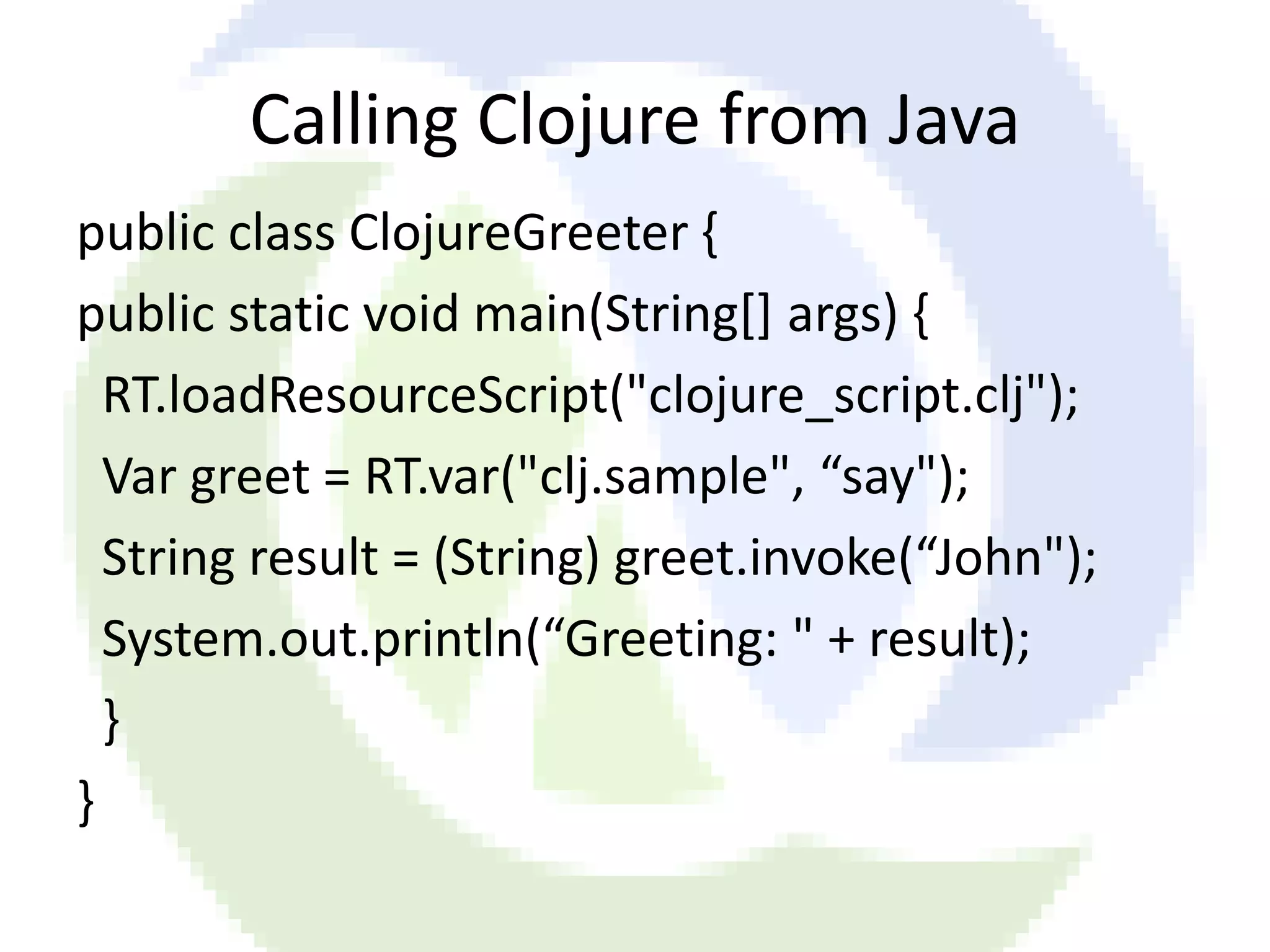 Calling Clojure from Java public class ClojureGreeter { public static void main(String[] args) { RT.loadResourceScript("clojure_script.clj"); Var greet = RT.var("clj.sample", “say"); String result = (String) greet.invoke(“John"); System.out.println(“Greeting: " + result); } } 