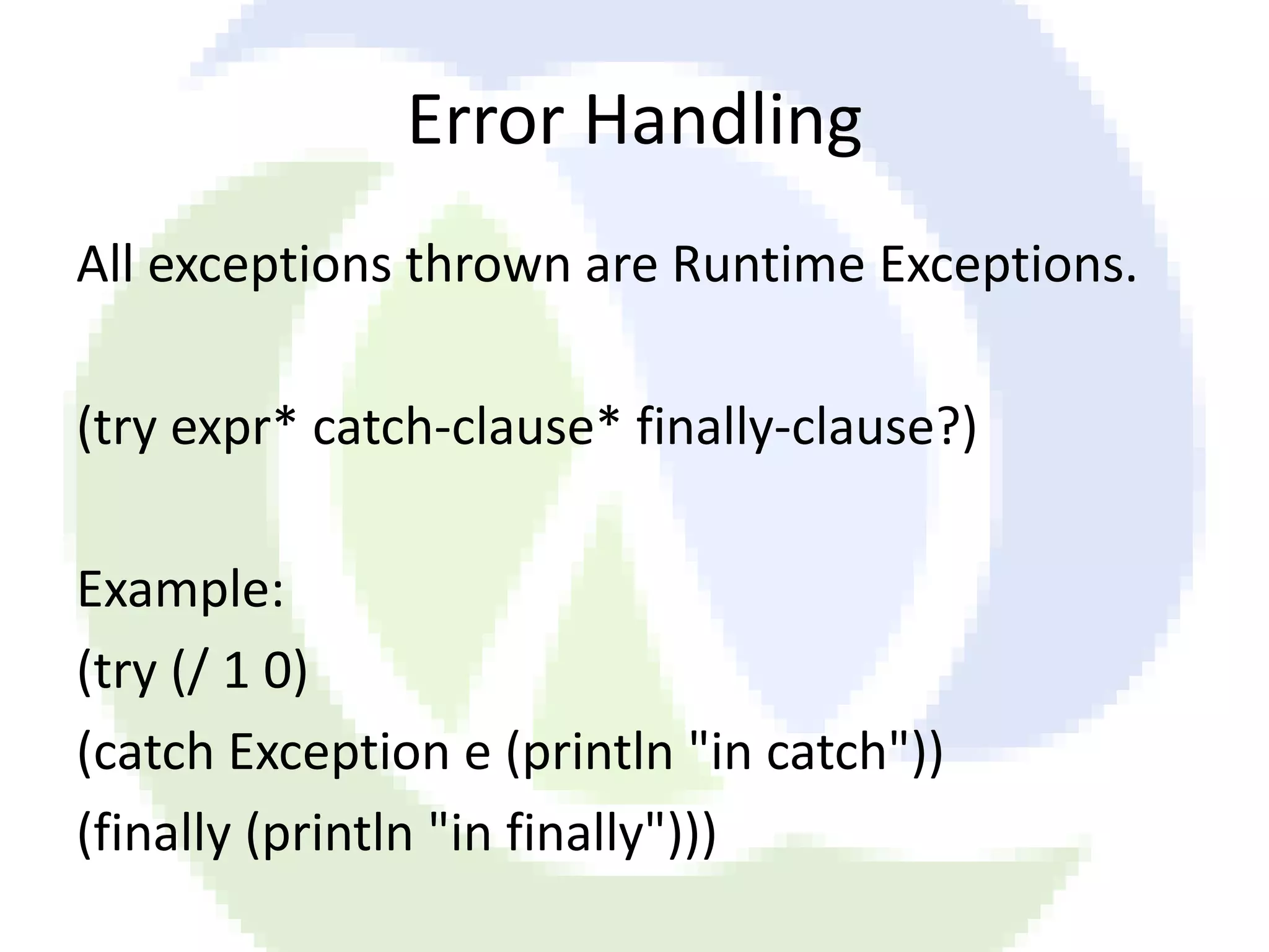 Error Handling All exceptions thrown are Runtime Exceptions. (try expr* catch-clause* finally-clause?) Example: (try (/ 1 0) (catch Exception e (println "in catch")) (finally (println "in finally"))) 