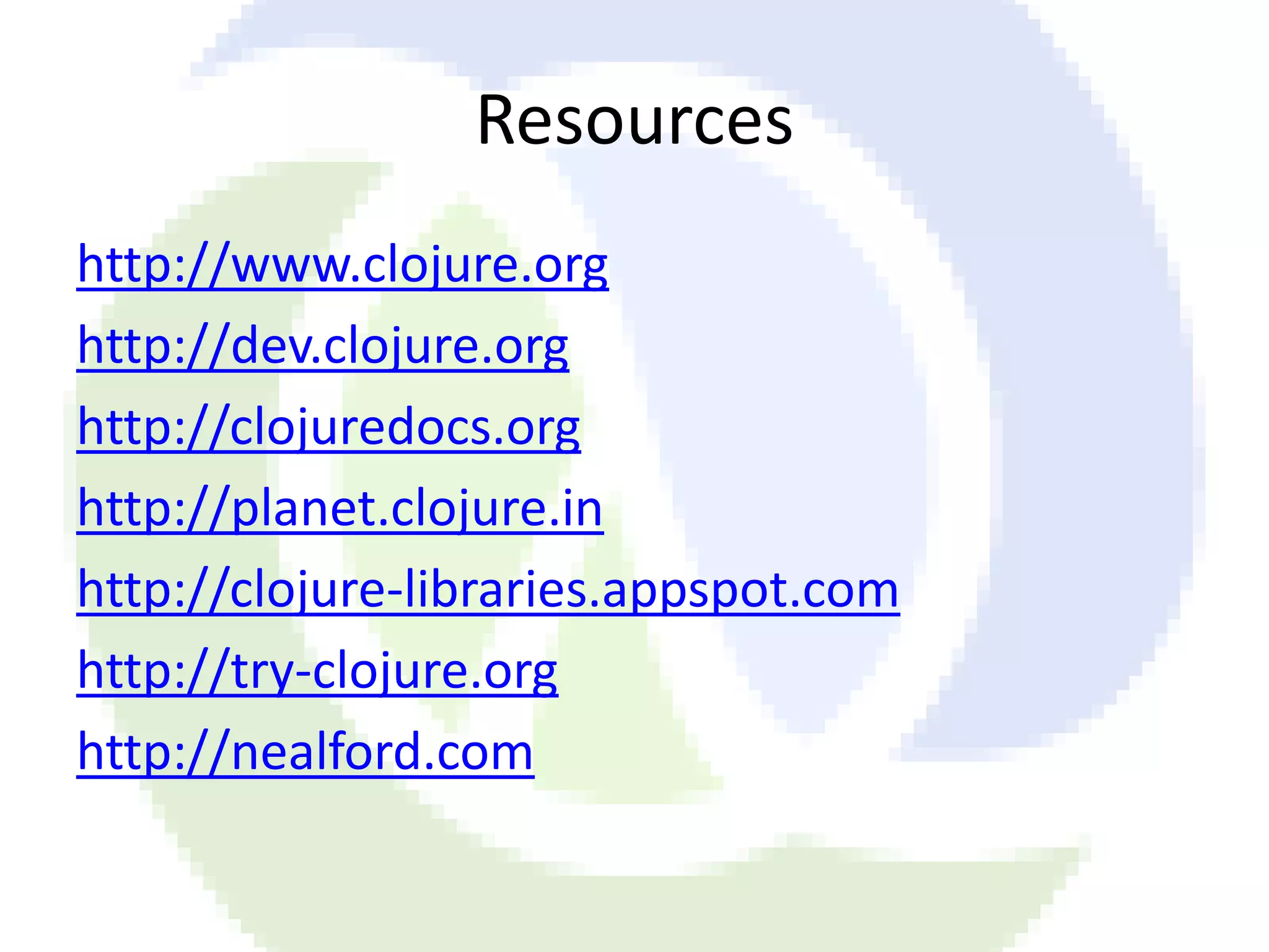 Resources http://www.clojure.org http://dev.clojure.org http://clojuredocs.org http://planet.clojure.in http://clojure-libraries.appspot.com http://try-clojure.org http://nealford.com 