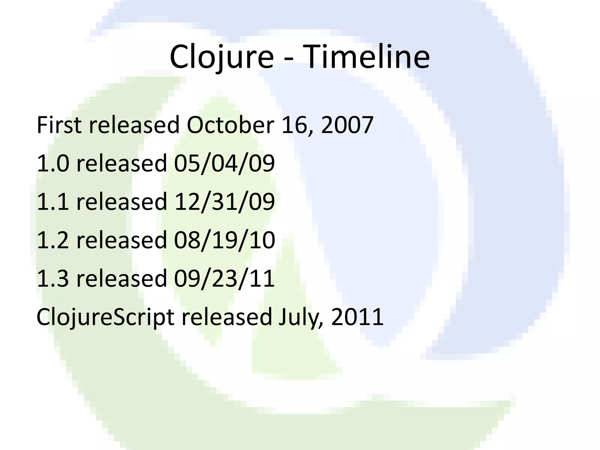 Clojure - Timeline First released October 16, 2007 1.0 released 05/04/09 1.1 released 12/31/09 1.2 released 08/19/10 1.3 released 09/23/11 ClojureScript released July, 2011 