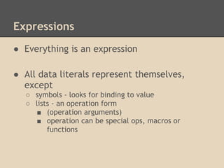 Expressions
● Everything is an expression
● All data literals represent themselves,
except
○ symbols - looks for binding to value
○ lists - an operation form
■ (operation arguments)
■ operation can be special ops, macros or
functions
 