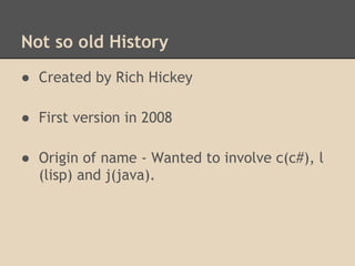 Not so old History
● Created by Rich Hickey
● First version in 2008
● Origin of name - Wanted to involve c(c#), l
(lisp) and j(java).
 