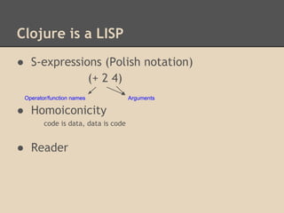 Clojure is a LISP
● S-expressions (Polish notation)
(+ 2 4)
● Homoiconicity
code is data, data is code
● Reader
Operator/function names Arguments
 