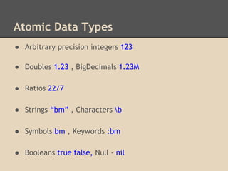 Atomic Data Types
● Arbitrary precision integers 123
● Doubles 1.23 , BigDecimals 1.23M
● Ratios 22/7
● Strings “bm” , Characters b
● Symbols bm , Keywords :bm
● Booleans true false, Null - nil
 