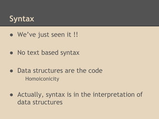 Syntax
● We’ve just seen it !!
● No text based syntax
● Data structures are the code
Homoiconicity
● Actually, syntax is in the interpretation of
data structures
 