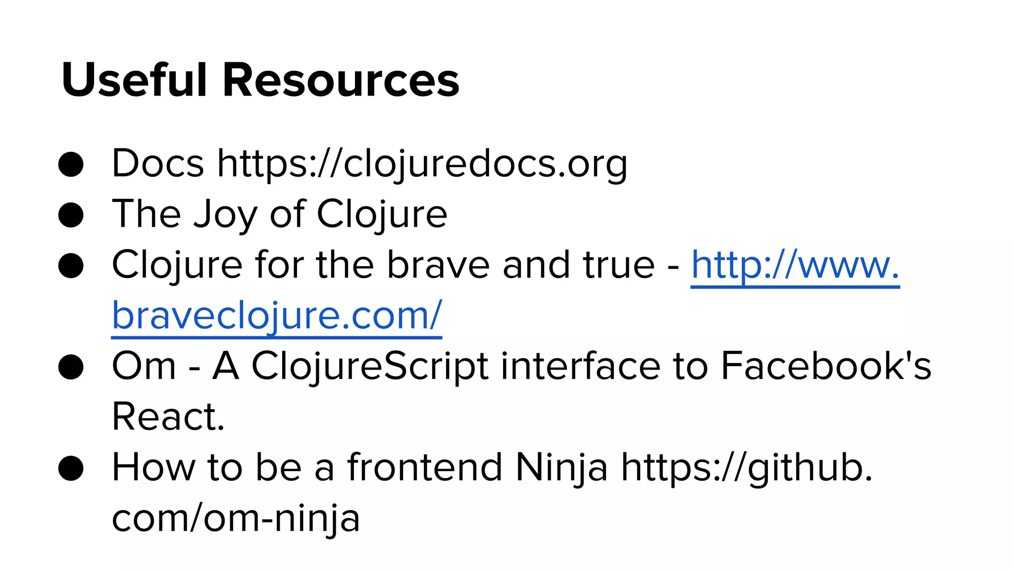 Useful Resources
● Docs https://clojuredocs.org
● The Joy of Clojure
● Clojure for the brave and true - http://www.
braveclojure.com/
● Om - A ClojureScript interface to Facebook's
React.
● How to be a frontend Ninja https://github.
com/om-ninja
 